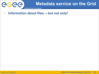 Metadata service on the Grid
                  Enabling Grids for E-sciencE



   • Information about files -- but not only!




INFSO-RI-508833                                  ISSGC 09, Sophia-Antipolis, 10-07-09   43
 