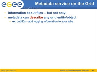 Metadata service on the Grid
                   Enabling Grids for E-sciencE



   • Information about files -- but not only!
   • metadata can describe any grid entity/object
        – ex: JobIDs - add logging information to your jobs




INFSO-RI-508833                                   ISSGC 09, Sophia-Antipolis, 10-07-09   43
 
