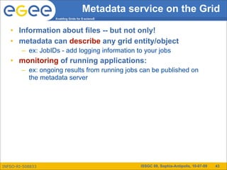 Metadata service on the Grid
                   Enabling Grids for E-sciencE



   • Information about files -- but not only!
   • metadata can describe any grid entity/object
        – ex: JobIDs - add logging information to your jobs
   • monitoring of running applications:
        – ex: ongoing results from running jobs can be published on
          the metadata server




INFSO-RI-508833                                   ISSGC 09, Sophia-Antipolis, 10-07-09   43
 