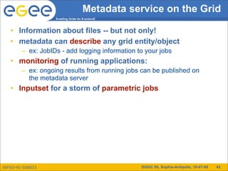 Metadata service on the Grid
                   Enabling Grids for E-sciencE



   • Information about files -- but not only!
   • metadata can describe any grid entity/object
        – ex: JobIDs - add logging information to your jobs
   • monitoring of running applications:
        – ex: ongoing results from running jobs can be published on
          the metadata server
   • Inputset for a storm of parametric jobs




INFSO-RI-508833                                   ISSGC 09, Sophia-Antipolis, 10-07-09   43
 
