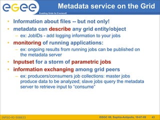 Metadata service on the Grid
                   Enabling Grids for E-sciencE



   • Information about files -- but not only!
   • metadata can describe any grid entity/object
        – ex: JobIDs - add logging information to your jobs
   • monitoring of running applications:
        – ex: ongoing results from running jobs can be published on
          the metadata server
   • Inputset for a storm of parametric jobs
   • information exchanging among grid peers
        – ex: producers/consumers job collections: master jobs
          produce data to be analyzed; slave jobs query the metadata
          server to retrieve input to “consume”




INFSO-RI-508833                                   ISSGC 09, Sophia-Antipolis, 10-07-09   43
 
