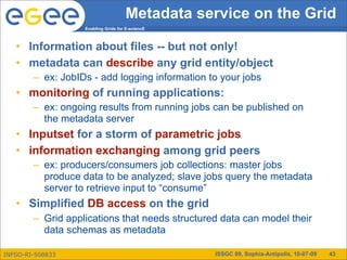 Metadata service on the Grid
                   Enabling Grids for E-sciencE



   • Information about files -- but not only!
   • metadata can describe any grid entity/object
        – ex: JobIDs - add logging information to your jobs
   • monitoring of running applications:
        – ex: ongoing results from running jobs can be published on
          the metadata server
   • Inputset for a storm of parametric jobs
   • information exchanging among grid peers
        – ex: producers/consumers job collections: master jobs
          produce data to be analyzed; slave jobs query the metadata
          server to retrieve input to “consume”
   • Simplified DB access on the grid
        – Grid applications that needs structured data can model their
          data schemas as metadata

INFSO-RI-508833                                   ISSGC 09, Sophia-Antipolis, 10-07-09   43
 