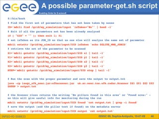 A possible parameter-get.sh script
                      Enabling Grids for E-sciencE

   #!/bin/bash
   # Find the first set of parameters that has not been taken by noone
   ID=`mdcli find /grid/my_simulation/input 'isTaken="No"' | head -1`
   # Exit if all the parameters set has been already analyzed
   if [ "$ID" = "" ]; then exit 1; fi
   # set isTaken as its JOB_ID so that no one else will analyze the same set of parameter
   mdcli setattr /grid/my_simulation/input/$ID isTaken `echo $GLITE_WMS_JOBID`
   # retrieve the set of the parameter to be scanned
   X1=`mdcli getattr /grid/my_simulation/input/$ID x1 | tail -1`
   Y1=`mdcli getattr /grid/my_simulation/input/$ID y1 | tail -1`
   X2=`mdcli getattr /grid/my_simulation/input/$ID x2 | tail -1`
   Y2=`mdcli getattr /grid/my_simulation/input/$ID y2 | tail -1`
   STEP=`mdcli getattr /grid/my_simulation/input/$ID step | tail -1`


   # Run the scan with the proper parameter and save the output to output.txt
   java -cp issgc_sfk_nesc.jar:sfkscanner.jar  uk.ac.nesc.toe.sfk.radar.Scanner $X1 $Y1 $X2 $Y2
   $STEP > output.txt


   # the Scanner class returns the writing "No pillars found in this area" or "Found area:" -
   so this will give useful info for monitoring during the run
   mdcli setattr /grid/my_simulation/input/$ID found `cat output.txt | grep -i found`
   # save the output (and the pillar text if found) on the metadata server
   mdcli setattr /grid/my_simulation/input/$ID output `cat output.txt`

INFSO-RI-508833                                             ISSGC 09, Sophia-Antipolis, 10-07-09   46
 