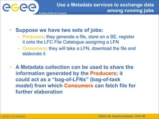 Use a Metadata services to exchange data
                   Enabling Grids for E-sciencE
                                                           among running jobs



     • Suppose we have two sets of jobs:
         – Producers: they generate a file, store on a SE, register
           it onto the LFC File Catalogue assigning a LFN
         – Consumers: they will take a LFN, download the file and
           elaborate it

     • A Metadata collection can be used to share the
       information generated by the Producers; it
       could act as a “bag-of-LFNs” (bag-of-task
       model) from which Consumers can fetch file for
       further elaboration



INFSO-RI-508833                                  ISSGC 09, Sophia-Antipolis, 10-07-09
 