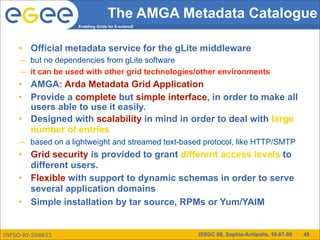 The AMGA Metadata Catalogue
                    Enabling Grids for E-sciencE




    • Official metadata service for the gLite middleware
     – but no dependencies from gLite software
     – it can be used with other grid technologies/other environments
    • AMGA: Arda Metadata Grid Application
    • Provide a complete but simple interface, in order to make all
      users able to use it easily.
    • Designed with scalability in mind in order to deal with large
      number of entries
     – based on a lightweight and streamed text-based protocol, like HTTP/SMTP
    • Grid security is provided to grant different access levels to
      different users.
    • Flexible with support to dynamic schemas in order to serve
      several application domains
    • Simple installation by tar source, RPMs or Yum/YAIM


INFSO-RI-508833                                     ISSGC 09, Sophia-Antipolis, 10-07-09   49
 
