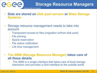 Storage Resource Managers
                      Enabling Grids for E-sciencE




   • Data are stored on disk pool servers or Mass Storage
     Systems

   • Storage resource management needs to take into
     account
        –   Transparent access to files (migration to/from disk pool)
        –   File pinning
        –   Space reservation
        –   File status notification
        –   Life time management


   • The SRM (Storage Resource Manager) takes care of
     all these details
        – The SRM is a single interface that takes care of local storage
          interaction and provides a Grid interface to the outside world

INFSO-RI-508833                                      ISSGC 09, Sophia-Antipolis, 10-07-09   6
 