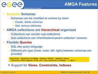 AMGA Features
                      Enabling Grids for E-sciencE




 • Dynamic Schemas
      – Schemas can be modified at runtime by client
            Create, delete schemas
            Add, remove attributes
 • AMGA collections are hierarchical organized
      – Collections can contain sub-collections
      – Sub-collections can inherit/extend parent collection’ schema
 • Flexible Queries
      – SQL-like query language
      – Different join type (inner, outer, left, right) between schemas are
        provided
        selectattr /gLibrary:FileName /gLAudio:Author /gLAudio:Album
        '/gLibrary:FILE=/gLAudio:FILE and like(/gLibrary:FileName, “%.mp3")‘


       Support for Views, Constraints, Indexes

INFSO-RI-508833                                            ISSGC 09, Sophia-Antipolis, 10-07-09
 