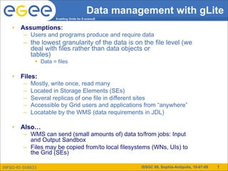 Data management with gLite
                      Enabling Grids for E-sciencE


    •   Assumptions:
         – Users and programs produce and require data
         – the lowest granularity of the data is on the file level (we
           deal with files rather than data objects or
           tables)
               Data = files

    •   Files:
         –   Mostly, write once, read many
         –   Located in Storage Elements (SEs)
         –   Several replicas of one file in different sites
         –   Accessible by Grid users and applications from “anywhere”
         –   Locatable by the WMS (data requirements in JDL)

    •   Also…
         – WMS can send (small amounts of) data to/from jobs: Input
           and Output Sandbox
         – Files may be copied from/to local filesystems (WNs, UIs) to
           the Grid (SEs)

INFSO-RI-508833                                      ISSGC 09, Sophia-Antipolis, 10-07-09   7
 
