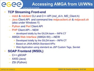 Accessing AMGA from UI/WNs
                     Enabling Grids for E-sciencE



   • TCP Streaming Front-end
        – mdcli & mdclient CLI and C++ API (md_cli.h, MD_Client.h)
        – Java Client API and command line mdjavaclient.sh & mdjavacli.sh
          (also under Windows !!)
        – Python and Perl Client API
        – PHP Client API – NEW
              developed totally by the GILDA team – INFN CT
        – AMGA Web Interface (AMGA WI) ---NEW
              Developed totally by the GILDA team – INFN CT
              Based on JAVA AMGA Standard APIs
              Web Application using standard as JSP Custom Tags, Servlet
   • SOAP Frontend (WSDL)
        – C++ gSOAP
        – AXIS (Java)
        – ZSI (Python)

INFSO-RI-508833                                      ISSGC 09, Sophia-Antipolis, 10-07-09
 