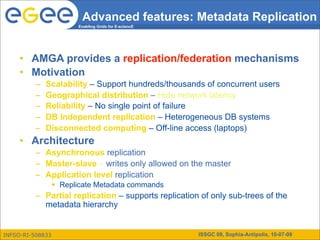 Advanced features: Metadata Replication
                        Enabling Grids for E-sciencE




     • AMGA provides a replication/federation mechanisms
     • Motivation
          –   Scalability – Support hundreds/thousands of concurrent users
          –   Geographical distribution – Hide network latency
          –   Reliability – No single point of failure
          –   DB Independent replication – Heterogeneous DB systems
          –   Disconnected computing – Off-line access (laptops)
     • Architecture
          – Asynchronous replication
          – Master-slave – writes only allowed on the master
          – Application level replication
                   Replicate Metadata commands
          – Partial replication – supports replication of only sub-trees of the
            metadata hierarchy


INFSO-RI-508833                                        ISSGC 09, Sophia-Antipolis, 10-07-09
 