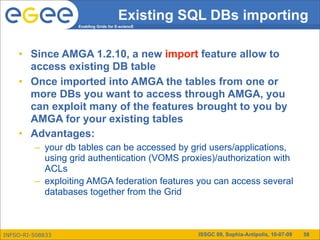 Existing SQL DBs importing
                   Enabling Grids for E-sciencE




    • Since AMGA 1.2.10, a new import feature allow to
      access existing DB table
    • Once imported into AMGA the tables from one or
      more DBs you want to access through AMGA, you
      can exploit many of the features brought to you by
      AMGA for your existing tables
    • Advantages:
         – your db tables can be accessed by grid users/applications,
           using grid authentication (VOMS proxies)/authorization with
           ACLs
         – exploiting AMGA federation features you can access several
           databases together from the Grid



INFSO-RI-508833                                   ISSGC 09, Sophia-Antipolis, 10-07-09   58
 