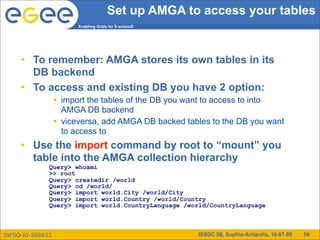 Set up AMGA to access your tables
                        Enabling Grids for E-sciencE




     • To remember: AMGA stores its own tables in its
       DB backend
     • To access and existing DB you have 2 option:
                   import the tables of the DB you want to access to into
                    AMGA DB backend
                   viceversa, add AMGA DB backed tables to the DB you want
                    to access to
     • Use the import command by root to “mount” you
       table into the AMGA collection hierarchy
              Query> whoami
              >> root
              Query> createdir /world
              Query> cd /world/
              Query> import world.City /world/City
              Query> import world.Country /world/Country
              Query> import world.CountryLanguage /world/CountryLanguage



INFSO-RI-508833                                        ISSGC 09, Sophia-Antipolis, 10-07-09   59
 