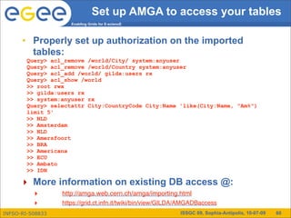 Set up AMGA to access your tables
                     Enabling Grids for E-sciencE




      • Properly set up authorization on the imported
        tables:
        Query> acl_remove /world/City/ system:anyuser
        Query> acl_remove /world/Country system:anyuser
        Query> acl_add /world/ gilda:users rx
        Query> acl_show /world
        >> root rwx
        >> gilda:users rx
        >> system:anyuser rx
        Query> selectattr City:CountryCode City:Name 'like(City:Name, "Am%")
        limit 5'
        >> NLD
        >> Amsterdam
        >> NLD
        >> Amersfoort
        >> BRA
        >> Americana
        >> ECU
        >> Ambato
        >> IDN

      ‣ More information on existing DB access @:
          ‣       http://amga.web.cern.ch/amga/importing.html
          ‣       https://grid.ct.infn.it/twiki/bin/view/GILDA/AMGADBaccess
INFSO-RI-508833                                              ISSGC 09, Sophia-Antipolis, 10-07-09   60
 