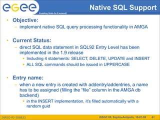 Native SQL Support
                      Enabling Grids for E-sciencE



   • Objective:
        – implement native SQL query processing functionality in AMGA

   • Current Status:
        – direct SQL data statement in SQL92 Entry Level has been
          implemented in the 1.9 release
              Including 4 statements: SELECT, DELETE, UPDATE and INSERT
              ALL SQL commands should be issued in UPPERCASE


   • Entry name:
        – when a new entry is created with addentry/addentries, a name
          has to be assigned (filling the “file” column in the AMGA db
          backend)
              in the INSERT implementation, it’s filled automatically with a
               random guid

INFSO-RI-508833                                        ISSGC 09, Sophia-Antipolis, 10-07-09   61
 