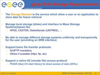 gLite Grid Storage Requirements
                      Enabling Grids for E-sciencE




•   The Storage Element is the service which allow a user or an application to
    store data for future retrieval

•   Manage local storage (disks) and interface to Mass Storage
    Systems(tapes) like
     – HPSS, CASTOR, DiskeXtender (UNITREE), …

•   Be able to manage different storage systems uniformly and transparently
    for the user (providing an SRM interface)

•   Support basic file transfer protocols
     – GridFTP mandatory
     – Others if available (https, ftp, etc)

•   Support a native I/O (remote file) access protocol
     – POSIX (like) I/O client library for direct access of data (GFAL)


INFSO-RI-508833                                         ISSGC 09, Sophia-Antipolis, 10-07-09   8
 