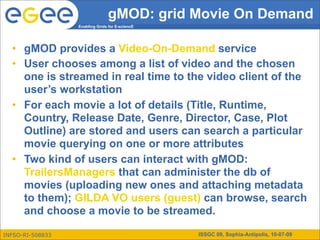 gMOD: grid Movie On Demand
                  Enabling Grids for E-sciencE




  • gMOD provides a Video-On-Demand service
  • User chooses among a list of video and the chosen
    one is streamed in real time to the video client of the
    user’s workstation
  • For each movie a lot of details (Title, Runtime,
    Country, Release Date, Genre, Director, Case, Plot
    Outline) are stored and users can search a particular
    movie querying on one or more attributes
  • Two kind of users can interact with gMOD:
    TrailersManagers that can administer the db of
    movies (uploading new ones and attaching metadata
    to them); GILDA VO users (guest) can browse, search
    and choose a movie to be streamed.

INFSO-RI-508833                                  ISSGC 09, Sophia-Antipolis, 10-07-09
 