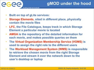 gMOD under the hood
                  Enabling Grids for E-sciencE




     • Built on top of gLite services:
     • Storage Elements, sited in different place, physically
       contain the movie files
     • LFC, the File Catalogue, keeps track in which Storage
       Element a particular movie is located
     • AMGA is the repository of the detailed information for
       each movie, and makes possible queries on them
     • The Virtual Organization Membership Service (VOMS) is
       used to assign the right role to the different users
     • The Workload Management System (WMS) is responsible
       to retrieve the chosen movie from the right Storage
       Element and stream it over the network down to the
       user’s desktop or laptop


INFSO-RI-508833                                      ISSGC 09, Sophia-Antipolis, 10-07-09
 