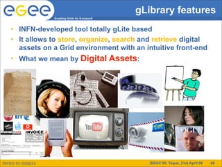 gLibrary features
                  Enabling Grids for E-sciencE



   • INFN-developed tool totally gLite based
   • It allows to store, organize, search and retrieve digital
     assets on a Grid environment with an intuitive front-end
   • What we mean by Digital Assets:




INFSO-RI-508833                                     ISSGC’09, Taipei, 21st April 09   68
 