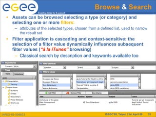 Browse & Search
                     Enabling Grids for E-sciencE

   • Assets can be browsed selecting a type (or category) and
     selecting one or more filters:
        – attributes of the selected types, chosen from a defined list, used to narrow
          the result set
   • Filter application is cascading and context-sensitive: the
     selection of a filter value dynamically influences subsequent
     filter values (“à la iTunes” browsing)
       – Classical search by description and keywords available too




INFSO-RI-508833                                              ISSGC’09, Taipei, 21st April 09   70
 