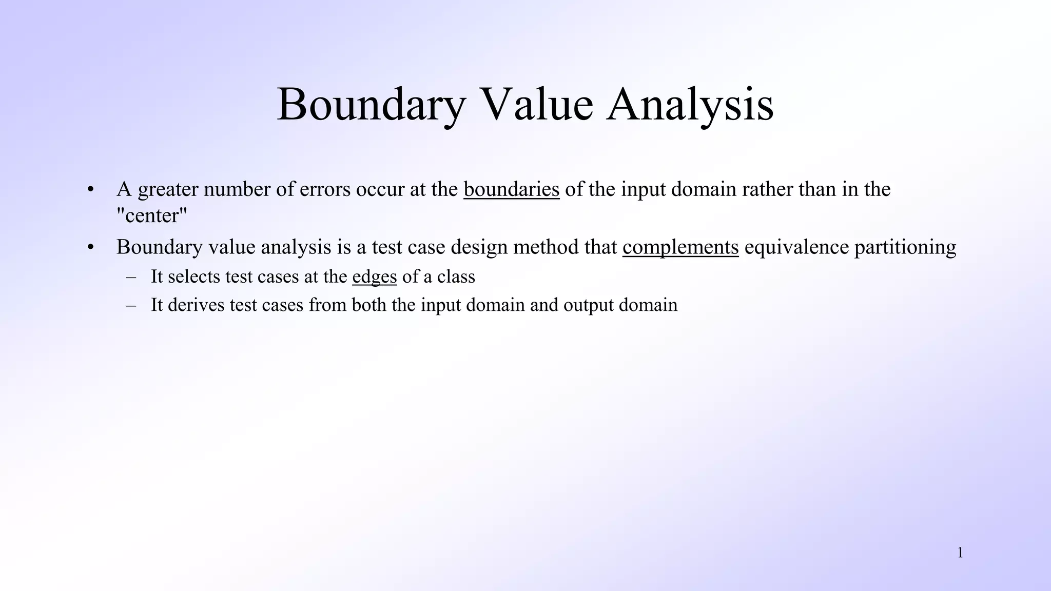 1
Boundary Value Analysis
• A greater number of errors occur at the boundaries of the input domain rather than in the
"center"
• Boundary value analysis is a test case design method that complements equivalence partitioning
– It selects test cases at the edges of a class
– It derives test cases from both the input domain and output domain
 