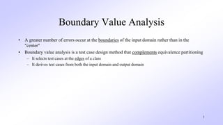 1
Boundary Value Analysis
• A greater number of errors occur at the boundaries of the input domain rather than in the
"center"
• Boundary value analysis is a test case design method that complements equivalence partitioning
– It selects test cases at the edges of a class
– It derives test cases from both the input domain and output domain
 