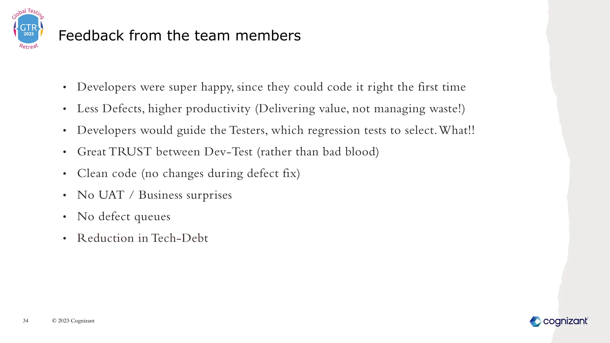 • Developers were super happy, since they could code it right the first time
• Less Defects, higher productivity (Delivering value, not managing waste!)
• Developers would guide the Testers, which regression tests to select.What!!
• Great TRUST between Dev-Test (rather than bad blood)
• Clean code (no changes during defect fix)
• No UAT / Business surprises
• No defect queues
• Reduction in Tech-Debt
Feedback from the team members
© 2023 Cognizant
34
 