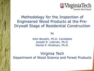 Methodology for the Inspection of
 Engineered Wood Products at the Pre-
Drywall Stage of Residential Construction
                        by
           John Bouldin, Ph.D. Candidate
             Joseph R. Loferski, Ph.D.
             Daniel P. Hindman, Ph.D.


                Virginia Tech
Department of Wood Science and Forest Products


                                           1
 