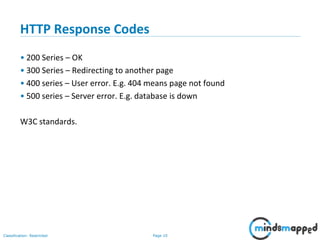 Page 10Classification: Restricted
HTTP Response Codes
• 200 Series – OK
• 300 Series – Redirecting to another page
• 400 series – User error. E.g. 404 means page not found
• 500 series – Server error. E.g. database is down
W3C standards.
 