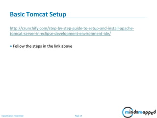 Page 14Classification: Restricted
Basic Tomcat Setup
http://crunchify.com/step-by-step-guide-to-setup-and-install-apache-
tomcat-server-in-eclipse-development-environment-ide/
• Follow the steps in the link above
 