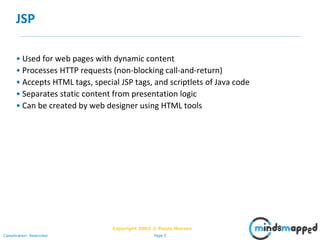 Page 5Classification: Restricted
Copyright 2002 © Paulo Merson
JSP
• Used for web pages with dynamic content
• Processes HTTP requests (non-blocking call-and-return)
• Accepts HTML tags, special JSP tags, and scriptlets of Java code
• Separates static content from presentation logic
• Can be created by web designer using HTML tools
 