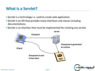 Page 8Classification: Restricted
What is a Servlet?
• Servlet is a technology i.e. used to create web application.
• Servlet is an API that provides many interfaces and classes including
documentations.
• Servlet is an interface that must be implemented for creating any servlet.
 