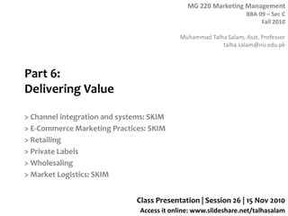MG 220 Marketing Management
BBA 09 – Sec C
Fall 2010
Muhammad Talha Salam, Asst. Professor
talha.salam@nu.edu.pk
Access it online: www.slideshare.net/talhasalam
Part 6:
Delivering Value
> Channel integration and systems: SKIM
> E-Commerce Marketing Practices: SKIM
> Retailing
> Private Labels
> Wholesaling
> Market Logistics: SKIM
Class Presentation | Session 26 | 15 Nov 2010
 