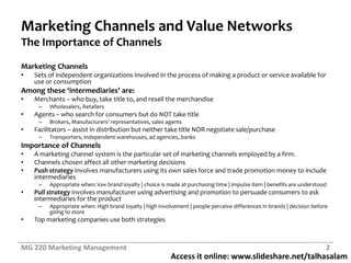 Access it online: www.slideshare.net/talhasalam
Marketing Channels and Value Networks
The Importance of Channels
Marketing Channels
• Sets of independent organizations involved in the process of making a product or service available for
use or consumption
Among these ‘intermediaries’ are:
• Merchants – who buy, take title to, and resell the merchandise
– Wholesalers, Retailers
• Agents – who search for consumers but do NOT take title
– Brokers, Manufacturers’ representatives, sales agents
• Facilitators – assist in distribution but neither take title NOR negotiate sale/purchase
– Transporters, independent warehouses, ad agencies, banks
Importance of Channels
• A marketing channel system is the particular set of marketing channels employed by a firm.
• Channels chosen affect all other marketing decisions
• Push strategy involves manufacturers using its own sales force and trade promotion money to include
intermediaries
– Appropriate when: low brand loyalty | choice is made at purchasing time | impulse item | benefits are understood
• Pull strategy involves manufacturer using advertising and promotion to persuade consumers to ask
intermediaries for the product
– Appr0priate when: High brand loyalty | high involvement | people perceive differences in brands | decision before
going to store
• Top marketing companies use both strategies
MG 220 Marketing Management 2
 