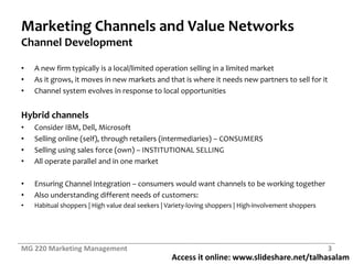 Access it online: www.slideshare.net/talhasalam
Marketing Channels and Value Networks
Channel Development
• A new firm typically is a local/limited operation selling in a limited market
• As it grows, it moves in new markets and that is where it needs new partners to sell for it
• Channel system evolves in response to local opportunities
Hybrid channels
• Consider IBM, Dell, Microsoft
• Selling online (self), through retailers (intermediaries) – CONSUMERS
• Selling using sales force (own) – INSTITUTIONAL SELLING
• All operate parallel and in one market
• Ensuring Channel Integration – consumers would want channels to be working together
• Also understanding different needs of customers:
• Habitual shoppers | High value deal seekers | Variety-loving shoppers | High-involvement shoppers
MG 220 Marketing Management 3
 