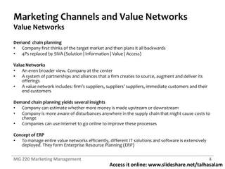 Access it online: www.slideshare.net/talhasalam
Marketing Channels and Value Networks
Value Networks
Demand chain planning
• Company first thinks of the target market and then plans it all backwards
• 4Ps replaced by SIVA (Solution | Information | Value | Access)
Value Networks
• An even broader view. Company at the center
• A system of partnerships and alliances that a firm creates to source, augment and deliver its
offerings
• A value network includes: firm’s suppliers, suppliers’ suppliers, immediate customers and their
end customers
Demand chain planning yields several insights
• Company can estimate whether more money is made upstream or downstream
• Company is more aware of disturbances anywhere in the supply chain that might cause costs to
change
• Companies can use internet to go online to improve these processes
Concept of ERP
• To manage entire value networks efficiently, different IT solutions and software is extensively
deployed. They form Enterprise Resource Planning (ERP)
MG 220 Marketing Management 4
 