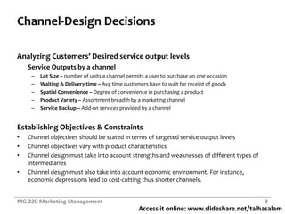 Access it online: www.slideshare.net/talhasalam
Channel-Design Decisions
Analyzing Customers’ Desired service output levels
Service Outputs by a channel
– Lot Size – number of units a channel permits a user to purchase on one occasion
– Waiting & Delivery time – Avg time customers have to wait for receipt of goods
– Spatial Convenience – Degree of convenience in purchasing a product
– Product Variety – Assortment breadth by a marketing channel
– Service Backup – Add-on services provided by a channel
Establishing Objectives & Constraints
• Channel objectives should be stated in terms of targeted service output levels
• Channel objectives vary with product characteristics
• Channel design must take into account strengths and weaknesses of different types of
intermediaries
• Channel design must also take into account economic environment. For instance,
economic depressions lead to cost-cutting thus shorter channels.
MG 220 Marketing Management 8
 