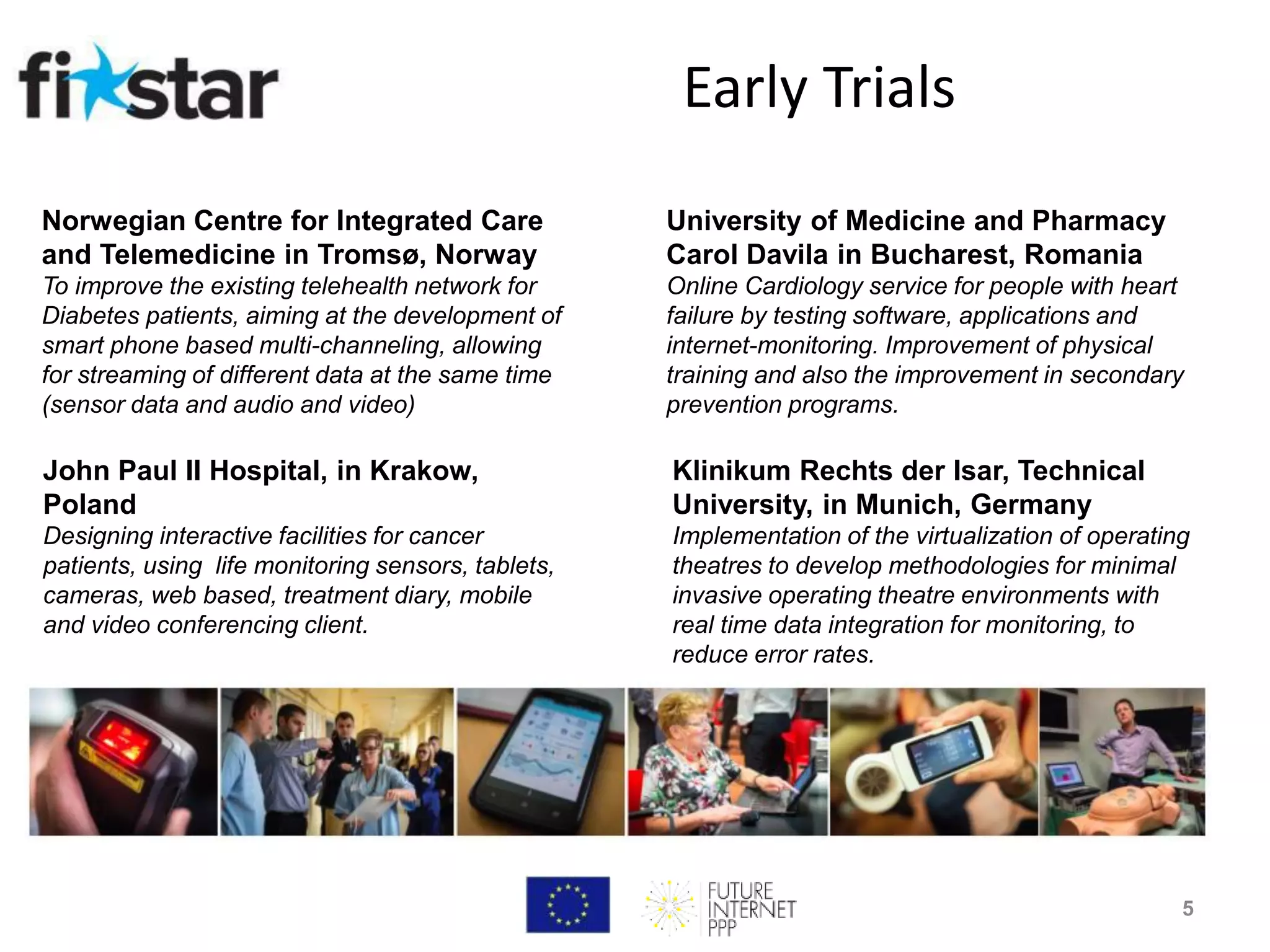 John Paul II Hospital, in Krakow,
Poland
Designing interactive facilities for cancer
patients, using life monitoring sensors, tablets,
cameras, web based, treatment diary, mobile
and video conferencing client.
University of Medicine and Pharmacy
Carol Davila in Bucharest, Romania
Online Cardiology service for people with heart
failure by testing software, applications and
internet-monitoring. Improvement of physical
training and also the improvement in secondary
prevention programs.
Klinikum Rechts der Isar, Technical
University, in Munich, Germany
Implementation of the virtualization of operating
theatres to develop methodologies for minimal
invasive operating theatre environments with
real time data integration for monitoring, to
reduce error rates.
Norwegian Centre for Integrated Care
and Telemedicine in Tromsø, Norway
To improve the existing telehealth network for
Diabetes patients, aiming at the development of
smart phone based multi-channeling, allowing
for streaming of different data at the same time
(sensor data and audio and video)
Early Trials
5
 