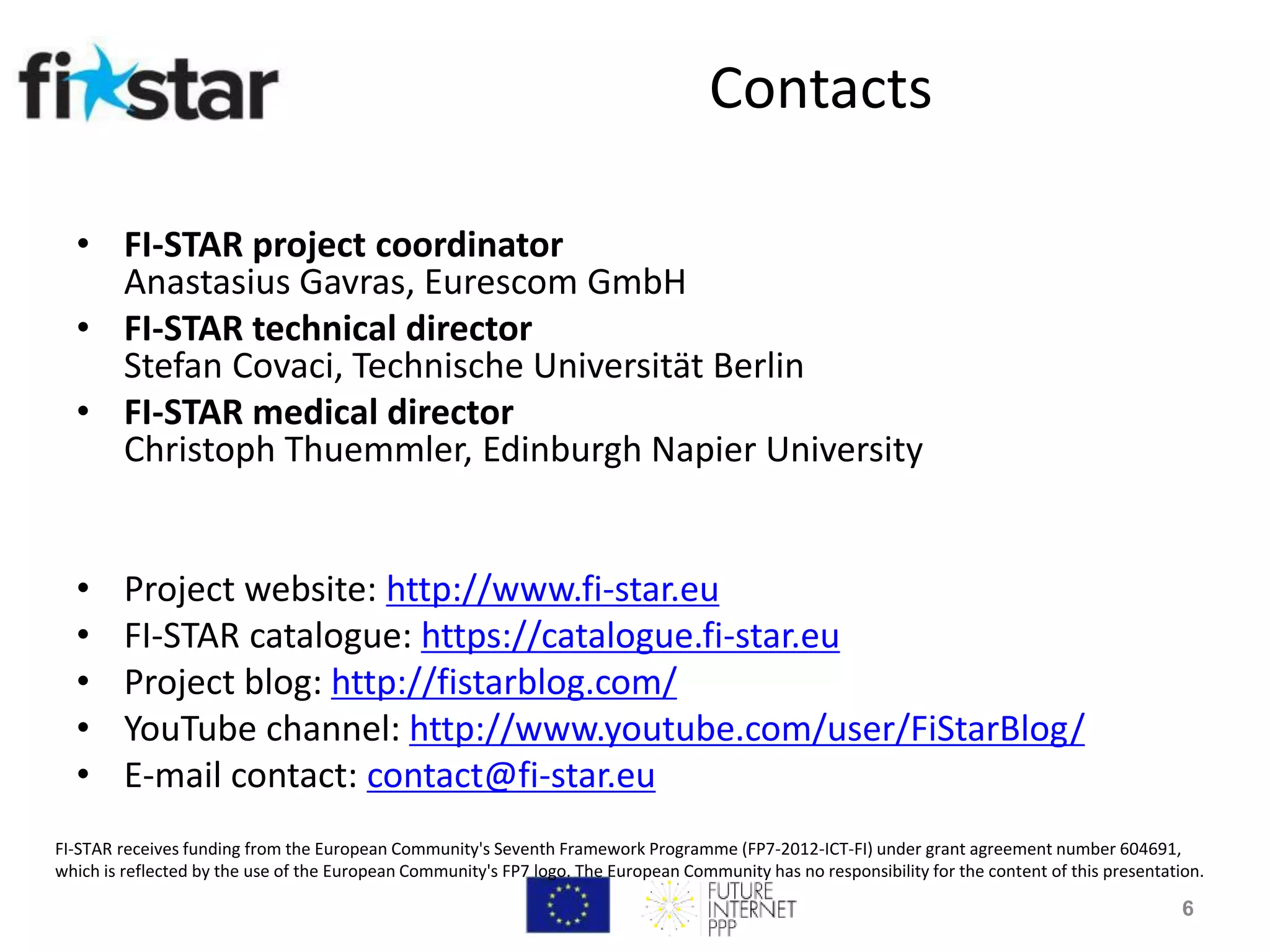 Contacts
• FI-STAR project coordinator
Anastasius Gavras, Eurescom GmbH
• FI-STAR technical director
Stefan Covaci, Technische Universität Berlin
• FI-STAR medical director
Christoph Thuemmler, Edinburgh Napier University
• Project website: http://www.fi-star.eu
• FI-STAR catalogue: https://catalogue.fi-star.eu
• Project blog: http://fistarblog.com/
• YouTube channel: http://www.youtube.com/user/FiStarBlog/
• E-mail contact: contact@fi-star.eu
6
FI-STAR receives funding from the European Community's Seventh Framework Programme (FP7-2012-ICT-FI) under grant agreement number 604691,
which is reflected by the use of the European Community's FP7 logo. The European Community has no responsibility for the content of this presentation.
 