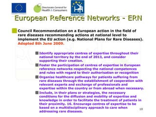 European Reference Networks - ERN Council Recommendation on a European action in the field of rare diseases recommending actions at national level to implement the EU action (e.g. National Plans for Rare Diseases).  Adopted 8th June 2009. Identify appropriate centres of expertise throughout their national territory by the end of 2013, and consider supporting their creation.  Foster the participation of centres of expertise in European reference networks respecting the national competences and rules with regard to their authorisation or recognition  Organise healthcare pathways for patients suffering from rare diseases through the establishment of cooperation with relevant experts and exchange of professionals and expertise within the country or from abroad when necessary.  Include, in their plans or strategies, the necessary conditions for the diffusion and mobility of expertise and knowledge in order to facilitate the treatment of patients in their proximity. 16. Encourage centres of expertise to be based on a multidisciplinary approach to care when addressing rare diseases.  