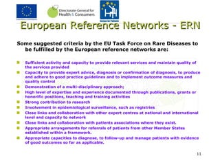 European Reference Networks - ERN Some suggested criteria by the EU Task Force on Rare Diseases to be fulfilled by the European reference networks are: Sufficient activity and capacity to provide relevant services and maintain quality of the services provided Capacity to provide expert advice, diagnosis or confirmation of diagnosis, to produce and adhere to good practice guidelines and to implement outcome measures and quality control Demonstration of a multi-disciplinary approach; High level of expertise and experience documented through publications, grants or honorific positions, teaching and training activities Strong contribution to research Involvement in epidemiological surveillance, such as registries  Close links and collaboration with other expert centres at national and international level and capacity to network  Close links and collaboration with patients associations where they exist.  Appropriate arrangements for referrals of patients from other Member States established within a framework.  Appropriate capacities to diagnose, to follow-up and manage patients with evidence of good outcomes so far as applicable. 