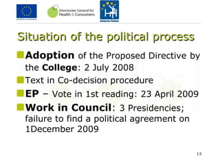 Situation of the political process Adoption   of the Proposed Directive   by the  College : 2 July 2008   Text in Co-decision procedure EP  –  Vote in 1st reading: 23 April 2009 Work in   Council :  3 Presidencies; failure to find a political agreement on 1December 2009 