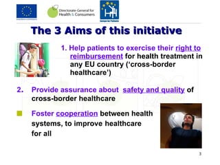 The 3 Aims of this initiative   1. Help patients to exercise their  right to reimbursement   for health treatment in any EU country (‘cross-border healthcare’)  2 .  Provide assurance about  safety and quality   of cross-border healthcare Foster  cooperation   between health  systems, to improve  healthcare  for all  