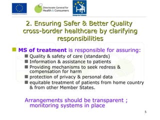 2. Ensuring Safer & Better Quality  cross-border healthcare by c larifying responsibilities MS of treatment  is responsible for assuring:   Quality & safety of care (standards) Information & assistance to patients Providing mechanisms to seek redress & compensation for harm protection of privacy & personal data equitable treatment of patients from home country & from other Member States .   Arrangements should be transparent ; monitoring systems in place 