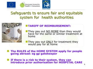 Safeguards to ensure fair and equitable system for  health authorities TARIFF OF REIMBURSEMENT: They pay out  NO MORE  than they would have for the same or similar treatment at home They pay out  ONLY  for treatment they would pay for at home The RULES of the HOME SYSTEM apply for people going abroad: eg gp gatekeeper If there is a risk to their system, they can introduce prior authorisation for HOSPITAL CARE 