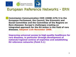 European Reference Networks - ERN Commission Communication COM (2008) 679/2 to the European Parliament, the Council, the Economic and Social Committee and the Committee of the Regions on Rare diseases: Europe’s challenges creating an integrated approach for the EU action in the field of rare diseases.  Adopted 11th November 2008. Improving universal access to high-quality healthcare for rare diseases, in particular through development of national/regional centres of expertise and establishing EU reference networks (Point 5.1) 