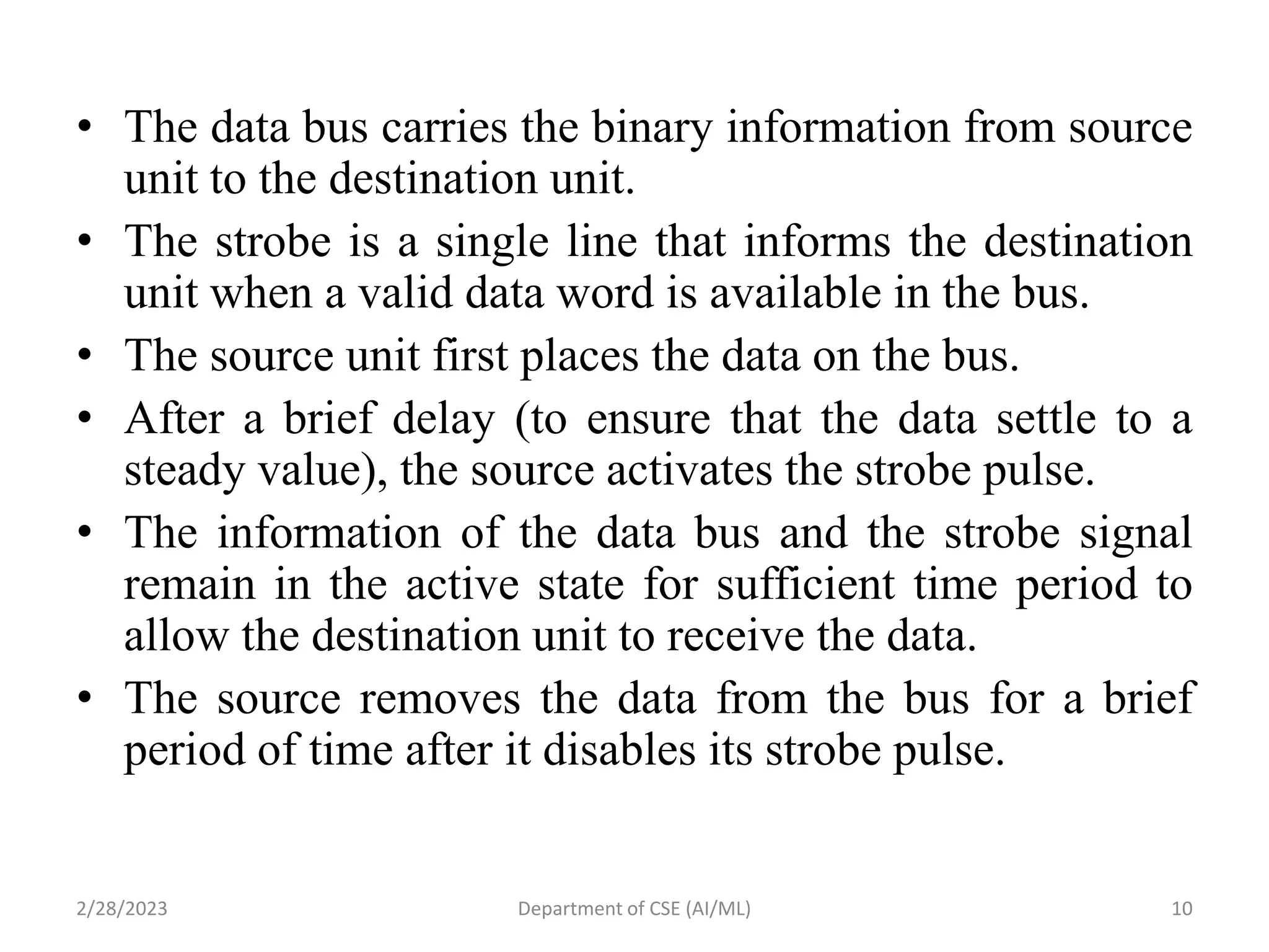 • The data bus carries the binary information from source
unit to the destination unit.
• The strobe is a single line that informs the destination
unit when a valid data word is available in the bus.
• The source unit first places the data on the bus.
• After a brief delay (to ensure that the data settle to a
steady value), the source activates the strobe pulse.
• The information of the data bus and the strobe signal
remain in the active state for sufficient time period to
allow the destination unit to receive the data.
• The source removes the data from the bus for a brief
period of time after it disables its strobe pulse.
2/28/2023 10
Department of CSE (AI/ML)
 