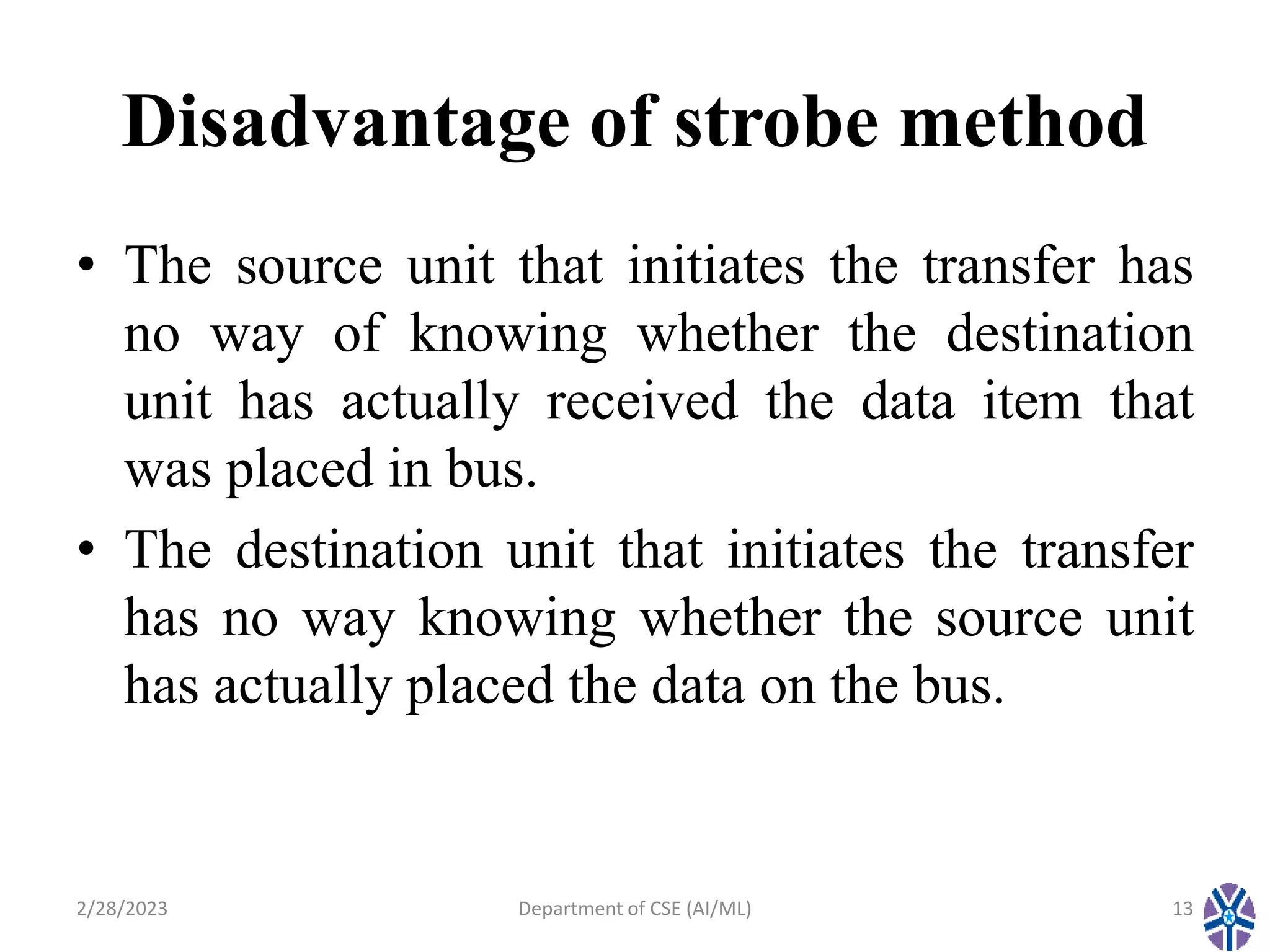 Disadvantage of strobe method
• The source unit that initiates the transfer has
no way of knowing whether the destination
unit has actually received the data item that
was placed in bus.
• The destination unit that initiates the transfer
has no way knowing whether the source unit
has actually placed the data on the bus.
2/28/2023 Department of CSE (AI/ML) 13
 