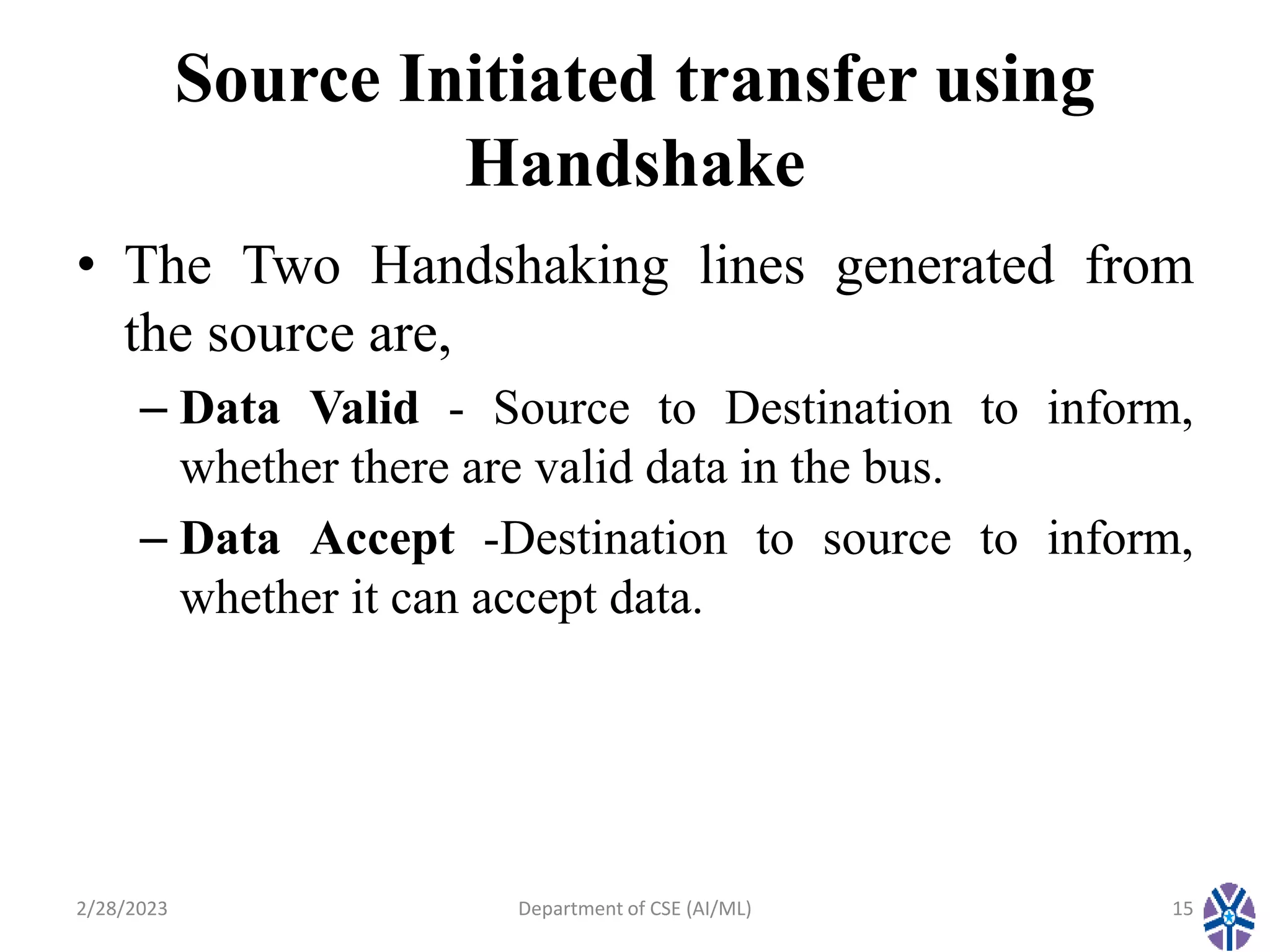 Source Initiated transfer using
Handshake
• The Two Handshaking lines generated from
the source are,
– Data Valid - Source to Destination to inform,
whether there are valid data in the bus.
– Data Accept -Destination to source to inform,
whether it can accept data.
2/28/2023 Department of CSE (AI/ML) 15
 