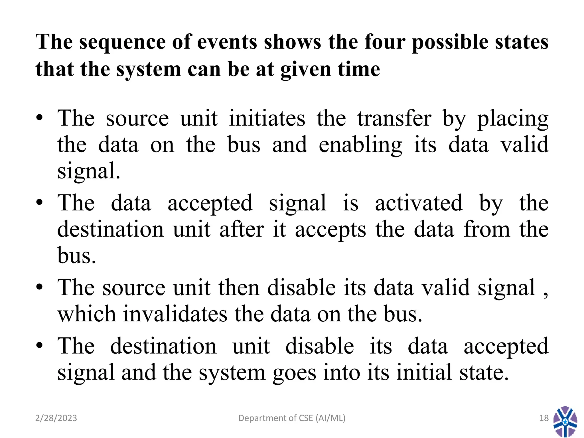 The sequence of events shows the four possible states
that the system can be at given time
• The source unit initiates the transfer by placing
the data on the bus and enabling its data valid
signal.
• The data accepted signal is activated by the
destination unit after it accepts the data from the
bus.
• The source unit then disable its data valid signal ,
which invalidates the data on the bus.
• The destination unit disable its data accepted
signal and the system goes into its initial state.
2/28/2023 Department of CSE (AI/ML) 18
 