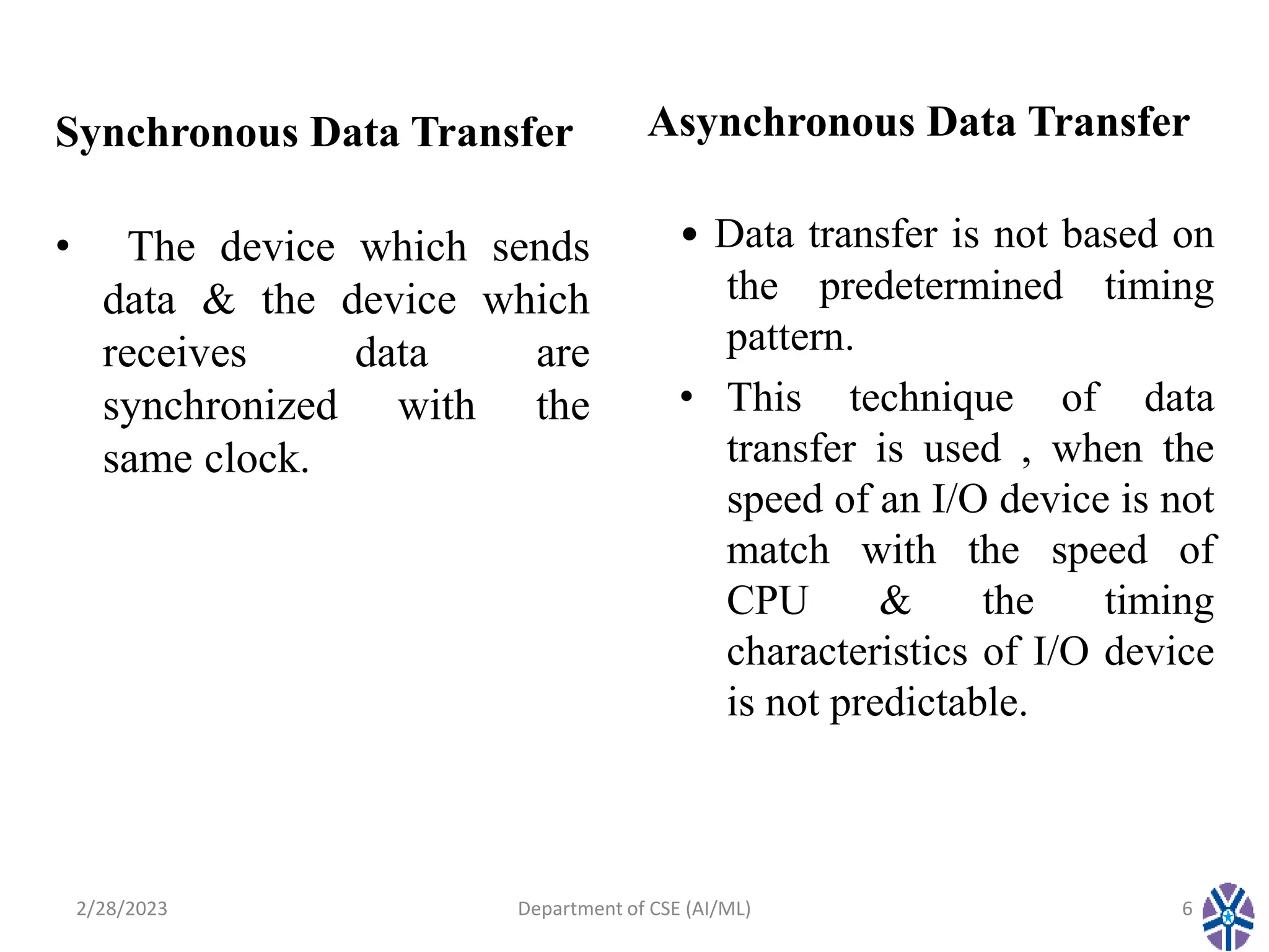 Synchronous Data Transfer
• The device which sends
data & the device which
receives data are
synchronized with the
same clock.
Asynchronous Data Transfer
• Data transfer is not based on
the predetermined timing
pattern.
• This technique of data
transfer is used , when the
speed of an I/O device is not
match with the speed of
CPU & the timing
characteristics of I/O device
is not predictable.
2/28/2023 Department of CSE (AI/ML) 6
 